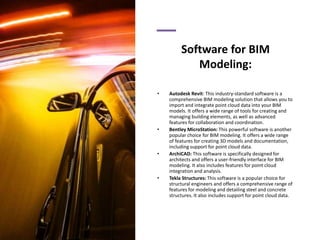 Software for BIM
Modeling:
• Autodesk Revit: This industry-standard software is a
comprehensive BIM modeling solution that allows you to
import and integrate point cloud data into your BIM
models. It offers a wide range of tools for creating and
managing building elements, as well as advanced
features for collaboration and coordination.
• Bentley MicroStation: This powerful software is another
popular choice for BIM modeling. It offers a wide range
of features for creating 3D models and documentation,
including support for point cloud data.
• ArchiCAD: This software is specifically designed for
architects and offers a user-friendly interface for BIM
modeling. It also includes features for point cloud
integration and analysis.
• Tekla Structures: This software is a popular choice for
structural engineers and offers a comprehensive range of
features for modeling and detailing steel and concrete
structures. It also includes support for point cloud data.
 