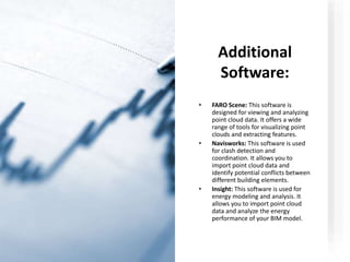 Additional
Software:
• FARO Scene: This software is
designed for viewing and analyzing
point cloud data. It offers a wide
range of tools for visualizing point
clouds and extracting features.
• Navisworks: This software is used
for clash detection and
coordination. It allows you to
import point cloud data and
identify potential conflicts between
different building elements.
• Insight: This software is used for
energy modeling and analysis. It
allows you to import point cloud
data and analyze the energy
performance of your BIM model.
 