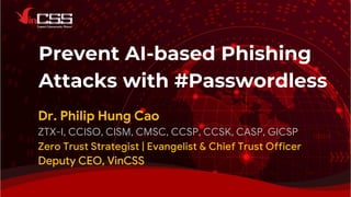 Prevent AI-based Phishing
Attacks with #Passwordless
Dr. Philip Hung Cao
ZTX-I, CCISO, CISM, CMSC, CCSP, CCSK, CASP, GICSP
Zero Trust Strategist | Evangelist & Chief Trust Officer
Deputy CEO, VinCSS
 