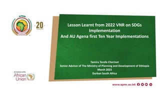 Lesson Learnt from 2022 VNR on SDGs
Implementation
And AU Agena first Ten Year Implementations
Tamiru Terefe Cherinet
Senior Advisor of The Ministry of Planning and Development of Ethiopia
March 2023
Durban South Africa
1
 