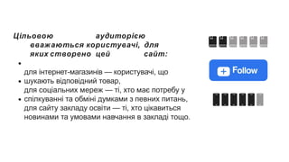 Цільовою аудиторією
вважаються користувачі, для
яких створено цей сайт:
для інтернет-магазинів — користувачі, що
шукають відповідний товар,
для соціальних мереж — ті, хто має потребу у
спілкуванні та обміні думками з певних питань,
для сайту закладу освіти — ті, хто цікавиться
новинами та умовами навчання в закладі тощо.
 