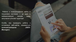 Роботи з позиціонування сайта в
пошукових системах — це один із
найважливіших заходів щодо
залучення цільової аудиторії.
Особа, яка проводить роботу з
оптимізації веб-сайтів, називається
оптимізатором (SEO-
Manager).
 