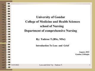 University of Gondar
College of Medicine and Health Sciences
school of Nursing
Department of comprehensive Nursing
By: Tadesse T.(BSc, MSc)
Introduction To Loss and Grief
August, 2022
Gondar, Ethiopia
8/25/2022 Loss and Grief by - Tadesse T. 1
 