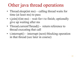 12
Other java thread operations
• Thread.sleep(int ms) – calling thread waits for
time (at least ms) to pass
• t.join()/(int ms) – wait for t to finish; optionally
give up waiting after ms
• Thread.currentThread() - return reference to
thread executing that call
• t.interrupt() – interrupt (next) blocking operation
in that thread (see later in course)
 