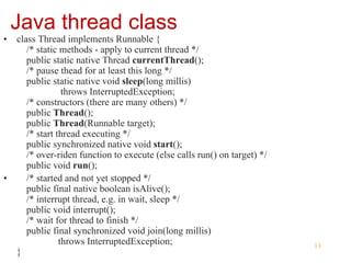 13
Java thread class
• class Thread implements Runnable {
/* static methods - apply to current thread */
public static native Thread currentThread();
/* pause thead for at least this long */
public static native void sleep(long millis)
throws InterruptedException;
/* constructors (there are many others) */
public Thread();
public Thread(Runnable target);
/* start thread executing */
public synchronized native void start();
/* over-riden function to execute (else calls run() on target) */
public void run();
• /* started and not yet stopped */
public final native boolean isAlive();
/* interrupt thread, e.g. in wait, sleep */
public void interrupt();
/* wait for thread to finish */
public final synchronized void join(long millis)
throws InterruptedException;
}
 