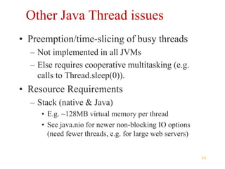 14
Other Java Thread issues
• Preemption/time-slicing of busy threads
– Not implemented in all JVMs
– Else requires cooperative multitasking (e.g.
calls to Thread.sleep(0)).
• Resource Requirements
– Stack (native & Java)
• E.g. ~128MB virtual memory per thread
• See java.nio for newer non-blocking IO options
(need fewer threads, e.g. for large web servers)
 