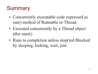 16
Summary
• Concurrently executable code expressed as
run() method of Runnable or Thread
• Executed concurrently by a Thread object
after start()
• Runs to completion unless stop()ed Blocked
by sleeping, locking, wait, join
 