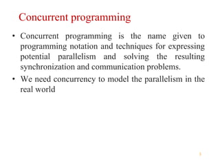 3
Concurrent programming
• Concurrent programming is the name given to
programming notation and techniques for expressing
potential parallelism and solving the resulting
synchronization and communication problems.
• We need concurrency to model the parallelism in the
real world
 