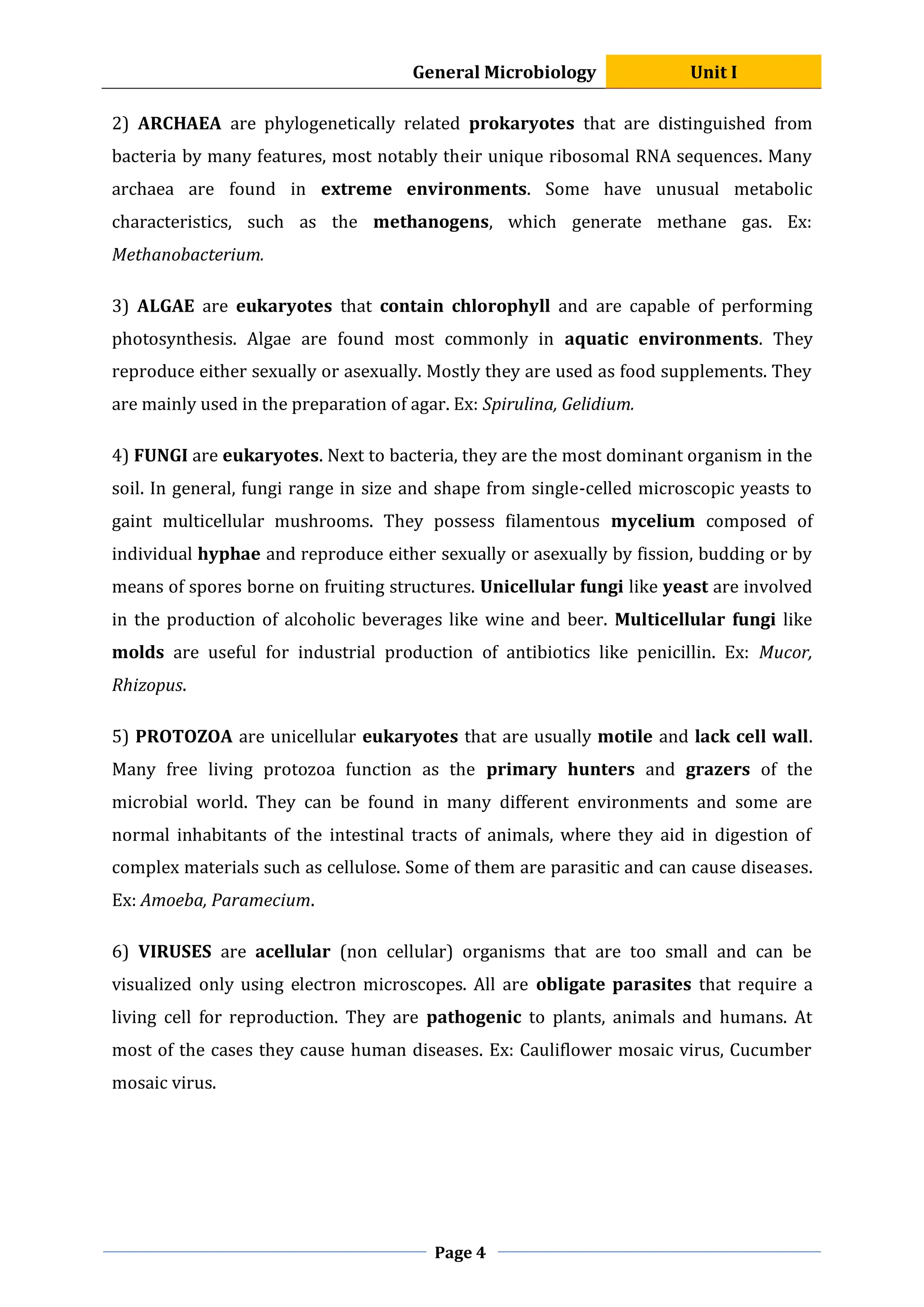 General Microbiology Unit I
Page 4
2) ARCHAEA are phylogenetically related prokaryotes that are distinguished from
bacteria by many features, most notably their unique ribosomal RNA sequences. Many
archaea are found in extreme environments. Some have unusual metabolic
characteristics, such as the methanogens, which generate methane gas. Ex:
Methanobacterium.
3) ALGAE are eukaryotes that contain chlorophyll and are capable of performing
photosynthesis. Algae are found most commonly in aquatic environments. They
reproduce either sexually or asexually. Mostly they are used as food supplements. They
are mainly used in the preparation of agar. Ex: Spirulina, Gelidium.
4) FUNGI are eukaryotes. Next to bacteria, they are the most dominant organism in the
soil. In general, fungi range in size and shape from single-celled microscopic yeasts to
gaint multicellular mushrooms. They possess filamentous mycelium composed of
individual hyphae and reproduce either sexually or asexually by fission, budding or by
means of spores borne on fruiting structures. Unicellular fungi like yeast are involved
in the production of alcoholic beverages like wine and beer. Multicellular fungi like
molds are useful for industrial production of antibiotics like penicillin. Ex: Mucor,
Rhizopus.
5) PROTOZOA are unicellular eukaryotes that are usually motile and lack cell wall.
Many free living protozoa function as the primary hunters and grazers of the
microbial world. They can be found in many different environments and some are
normal inhabitants of the intestinal tracts of animals, where they aid in digestion of
complex materials such as cellulose. Some of them are parasitic and can cause diseases.
Ex: Amoeba, Paramecium.
6) VIRUSES are acellular (non cellular) organisms that are too small and can be
visualized only using electron microscopes. All are obligate parasites that require a
living cell for reproduction. They are pathogenic to plants, animals and humans. At
most of the cases they cause human diseases. Ex: Cauliflower mosaic virus, Cucumber
mosaic virus.
 