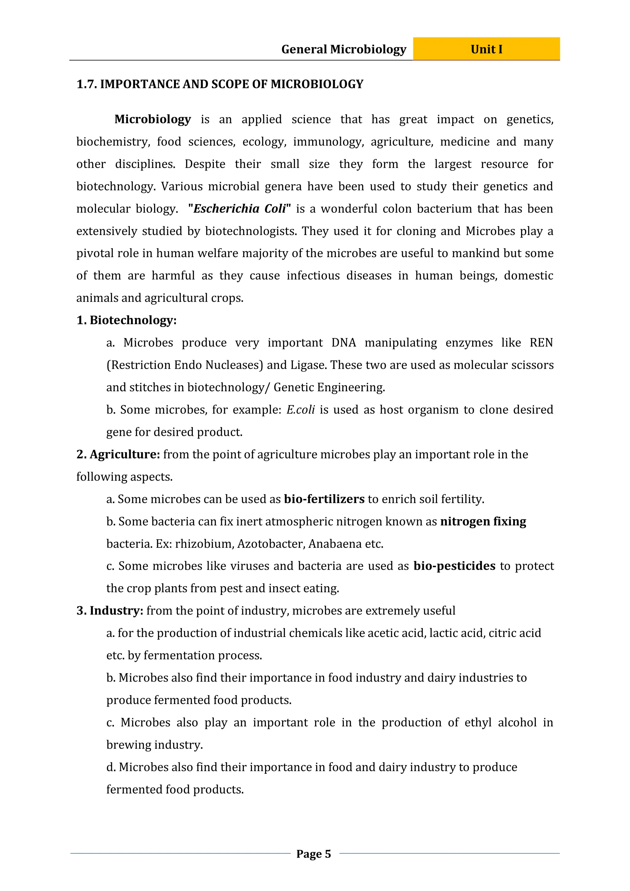 General Microbiology Unit I
Page 5
1.7. IMPORTANCE AND SCOPE OF MICROBIOLOGY
Microbiology is an applied science that has great impact on genetics,
biochemistry, food sciences, ecology, immunology, agriculture, medicine and many
other disciplines. Despite their small size they form the largest resource for
biotechnology. Various microbial genera have been used to study their genetics and
molecular biology. "Escherichia Coli" is a wonderful colon bacterium that has been
extensively studied by biotechnologists. They used it for cloning and Microbes play a
pivotal role in human welfare majority of the microbes are useful to mankind but some
of them are harmful as they cause infectious diseases in human beings, domestic
animals and agricultural crops.
1. Biotechnology:
a. Microbes produce very important DNA manipulating enzymes like REN
(Restriction Endo Nucleases) and Ligase. These two are used as molecular scissors
and stitches in biotechnology/ Genetic Engineering.
b. Some microbes, for example: E.coli is used as host organism to clone desired
gene for desired product.
2. Agriculture: from the point of agriculture microbes play an important role in the
following aspects.
a. Some microbes can be used as bio-fertilizers to enrich soil fertility.
b. Some bacteria can fix inert atmospheric nitrogen known as nitrogen fixing
bacteria. Ex: rhizobium, Azotobacter, Anabaena etc.
c. Some microbes like viruses and bacteria are used as bio-pesticides to protect
the crop plants from pest and insect eating.
3. Industry: from the point of industry, microbes are extremely useful
a. for the production of industrial chemicals like acetic acid, lactic acid, citric acid
etc. by fermentation process.
b. Microbes also find their importance in food industry and dairy industries to
produce fermented food products.
c. Microbes also play an important role in the production of ethyl alcohol in
brewing industry.
d. Microbes also find their importance in food and dairy industry to produce
fermented food products.
 