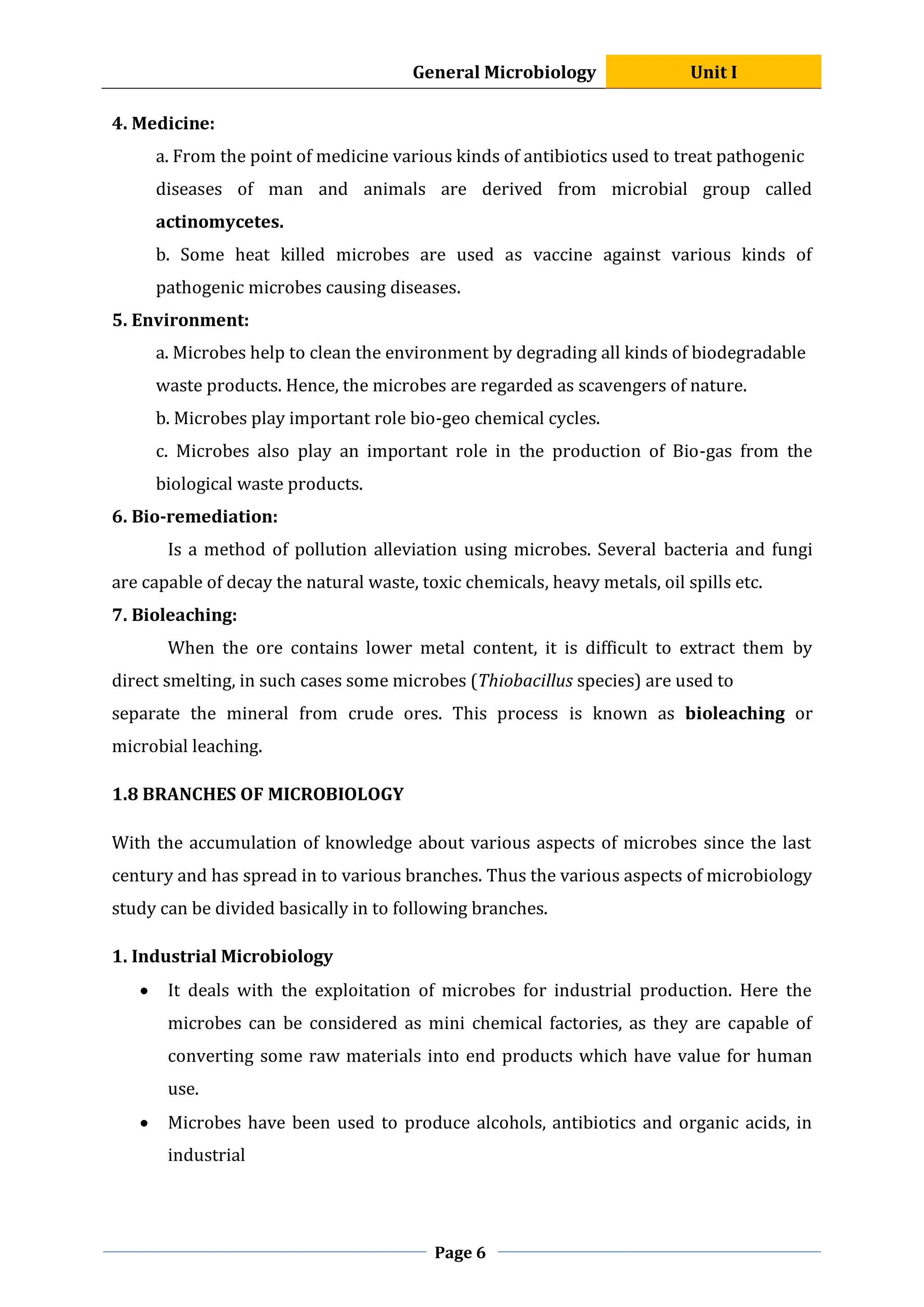 General Microbiology Unit I
Page 6
4. Medicine:
a. From the point of medicine various kinds of antibiotics used to treat pathogenic
diseases of man and animals are derived from microbial group called
actinomycetes.
b. Some heat killed microbes are used as vaccine against various kinds of
pathogenic microbes causing diseases.
5. Environment:
a. Microbes help to clean the environment by degrading all kinds of biodegradable
waste products. Hence, the microbes are regarded as scavengers of nature.
b. Microbes play important role bio-geo chemical cycles.
c. Microbes also play an important role in the production of Bio-gas from the
biological waste products.
6. Bio-remediation:
Is a method of pollution alleviation using microbes. Several bacteria and fungi
are capable of decay the natural waste, toxic chemicals, heavy metals, oil spills etc.
7. Bioleaching:
When the ore contains lower metal content, it is difficult to extract them by
direct smelting, in such cases some microbes (Thiobacillus species) are used to
separate the mineral from crude ores. This process is known as bioleaching or
microbial leaching.
1.8 BRANCHES OF MICROBIOLOGY
With the accumulation of knowledge about various aspects of microbes since the last
century and has spread in to various branches. Thus the various aspects of microbiology
study can be divided basically in to following branches.
1. Industrial Microbiology
 It deals with the exploitation of microbes for industrial production. Here the
microbes can be considered as mini chemical factories, as they are capable of
converting some raw materials into end products which have value for human
use.
 Microbes have been used to produce alcohols, antibiotics and organic acids, in
industrial
 