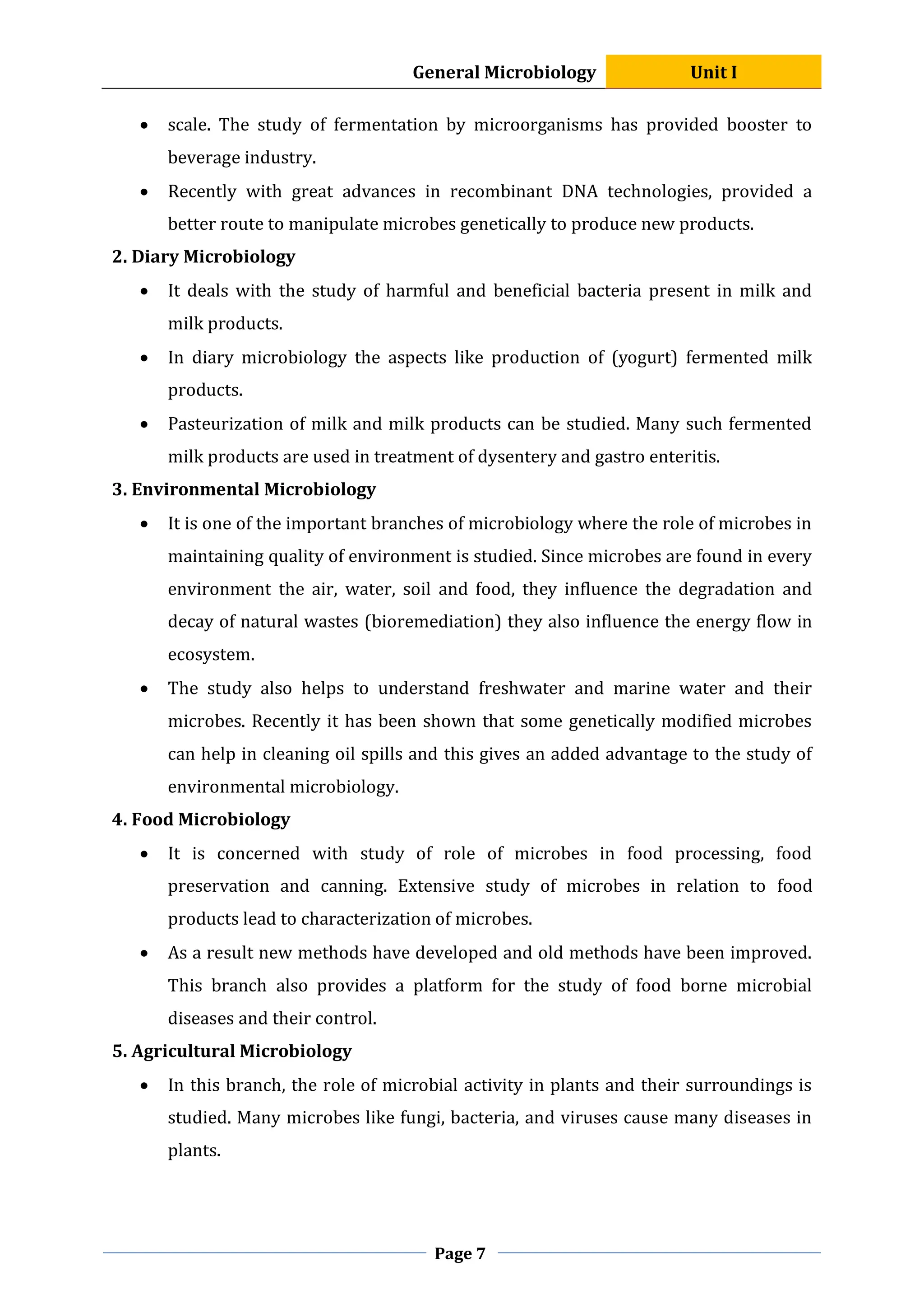 General Microbiology Unit I
Page 7
 scale. The study of fermentation by microorganisms has provided booster to
beverage industry.
 Recently with great advances in recombinant DNA technologies, provided a
better route to manipulate microbes genetically to produce new products.
2. Diary Microbiology
 It deals with the study of harmful and beneficial bacteria present in milk and
milk products.
 In diary microbiology the aspects like production of (yogurt) fermented milk
products.
 Pasteurization of milk and milk products can be studied. Many such fermented
milk products are used in treatment of dysentery and gastro enteritis.
3. Environmental Microbiology
 It is one of the important branches of microbiology where the role of microbes in
maintaining quality of environment is studied. Since microbes are found in every
environment the air, water, soil and food, they influence the degradation and
decay of natural wastes (bioremediation) they also influence the energy flow in
ecosystem.
 The study also helps to understand freshwater and marine water and their
microbes. Recently it has been shown that some genetically modified microbes
can help in cleaning oil spills and this gives an added advantage to the study of
environmental microbiology.
4. Food Microbiology
 It is concerned with study of role of microbes in food processing, food
preservation and canning. Extensive study of microbes in relation to food
products lead to characterization of microbes.
 As a result new methods have developed and old methods have been improved.
This branch also provides a platform for the study of food borne microbial
diseases and their control.
5. Agricultural Microbiology
 In this branch, the role of microbial activity in plants and their surroundings is
studied. Many microbes like fungi, bacteria, and viruses cause many diseases in
plants.
 