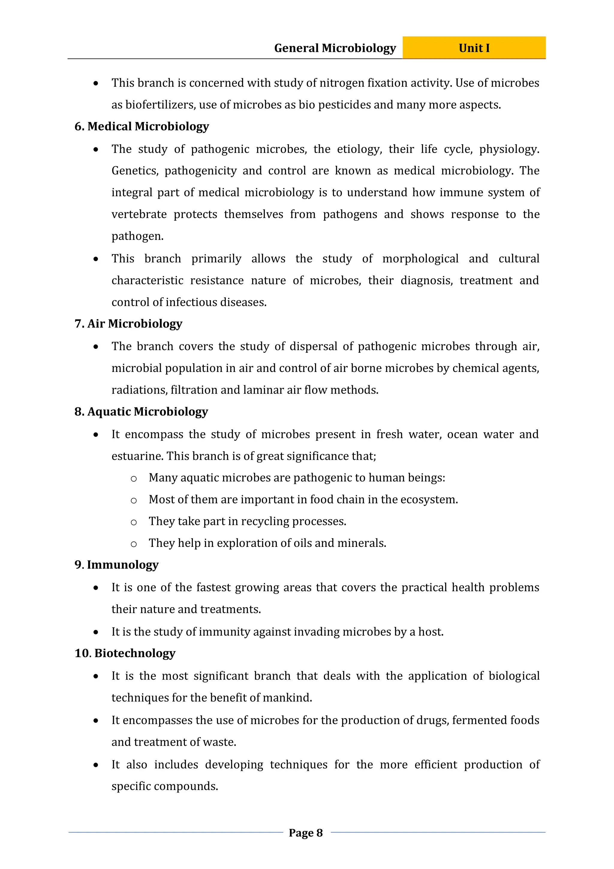 General Microbiology Unit I
Page 8
 This branch is concerned with study of nitrogen fixation activity. Use of microbes
as biofertilizers, use of microbes as bio pesticides and many more aspects.
6. Medical Microbiology
 The study of pathogenic microbes, the etiology, their life cycle, physiology.
Genetics, pathogenicity and control are known as medical microbiology. The
integral part of medical microbiology is to understand how immune system of
vertebrate protects themselves from pathogens and shows response to the
pathogen.
 This branch primarily allows the study of morphological and cultural
characteristic resistance nature of microbes, their diagnosis, treatment and
control of infectious diseases.
7. Air Microbiology
 The branch covers the study of dispersal of pathogenic microbes through air,
microbial population in air and control of air borne microbes by chemical agents,
radiations, filtration and laminar air flow methods.
8. Aquatic Microbiology
 It encompass the study of microbes present in fresh water, ocean water and
estuarine. This branch is of great significance that;
o Many aquatic microbes are pathogenic to human beings:
o Most of them are important in food chain in the ecosystem.
o They take part in recycling processes.
o They help in exploration of oils and minerals.
9. Immunology
 It is one of the fastest growing areas that covers the practical health problems
their nature and treatments.
 It is the study of immunity against invading microbes by a host.
10. Biotechnology
 It is the most significant branch that deals with the application of biological
techniques for the benefit of mankind.
 It encompasses the use of microbes for the production of drugs, fermented foods
and treatment of waste.
 It also includes developing techniques for the more efficient production of
specific compounds.
 