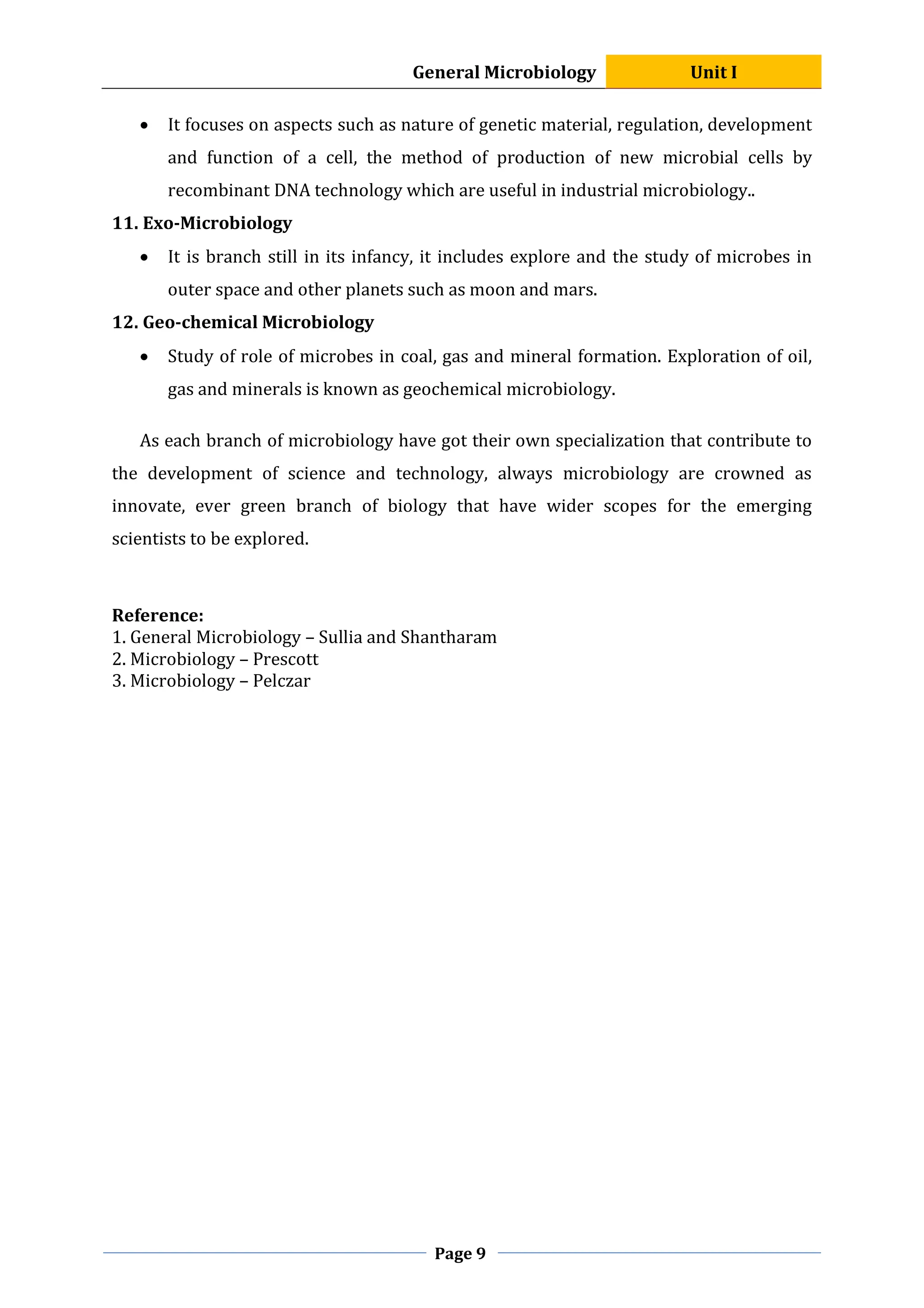 General Microbiology Unit I
Page 9
 It focuses on aspects such as nature of genetic material, regulation, development
and function of a cell, the method of production of new microbial cells by
recombinant DNA technology which are useful in industrial microbiology..
11. Exo-Microbiology
 It is branch still in its infancy, it includes explore and the study of microbes in
outer space and other planets such as moon and mars.
12. Geo-chemical Microbiology
 Study of role of microbes in coal, gas and mineral formation. Exploration of oil,
gas and minerals is known as geochemical microbiology.
As each branch of microbiology have got their own specialization that contribute to
the development of science and technology, always microbiology are crowned as
innovate, ever green branch of biology that have wider scopes for the emerging
scientists to be explored.
Reference:
1. General Microbiology – Sullia and Shantharam
2. Microbiology – Prescott
3. Microbiology – Pelczar
 