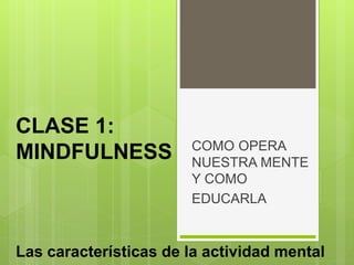 COMO OPERA
NUESTRA MENTE
Y COMO
EDUCARLA
CLASE 1:
MINDFULNESS
Las características de la actividad mental
 