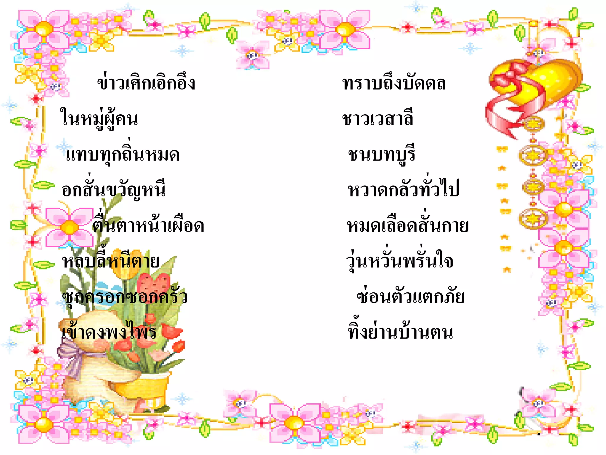 ข่ าวเศิกเอิกอึง   ทราบถึงบัดดล
ในหมู่ผ้คน ู             ชาวเวสาลี
 แทบทุกถิ่นหมด            ชนบทบูรี
อกสั่ นขวัญหนี            หวาดกลัวทัวไป่
      ตื่นตาหน้ าเผือด   หมดเลือดสั่ นกาย
หลบลีหนีตาย
         ้               วุ่นหวั่นพรั่นใจ
ซุกครอกซอกครัว              ซ่ อนตัวแตกภัย
เข้ าดงพงไพร              ทิงย่ านบ้ านตน
                            ้
 