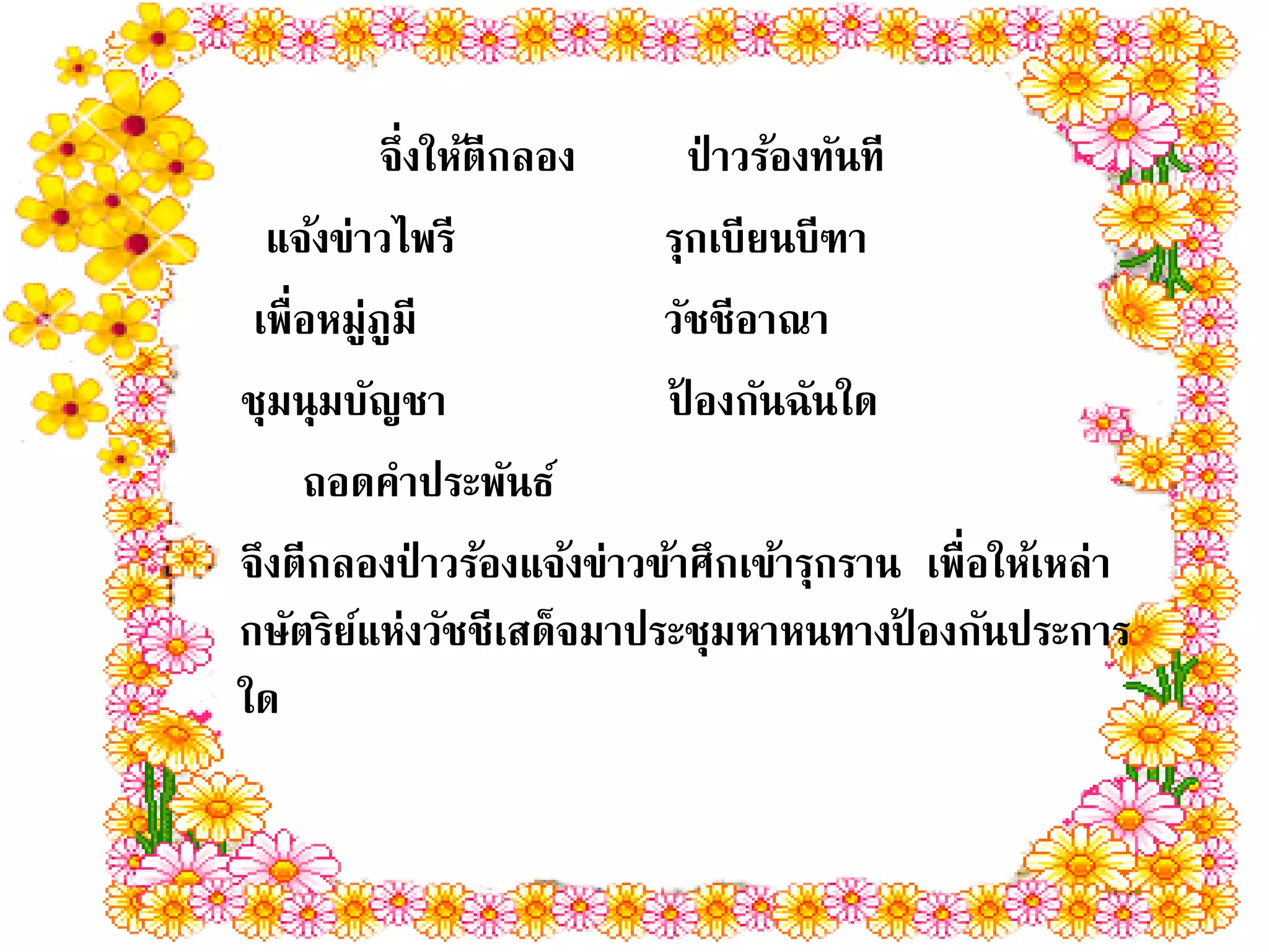 จึ่งให้ตีกลอง       ป่ าวร้องทันที
  แจ้งข่าวไพรี             รุกเบียนบีฑา
 เพื่อหมู่ภูมี             วัชชีอาณา
ชุมนุมบัญชา                ปองกันฉันใด
                             ้
     ถอดคาประพันธ์
จึงตีกลองป่ าวร้องแจ้งข่าวข้าศึกเข้ารุกราน เพื่อให้เหล่า
กษัตริยแห่งวัชชีเสด็จมาประชุมหาหนทางปองกันประการ
        ์                                     ้
ใด
 