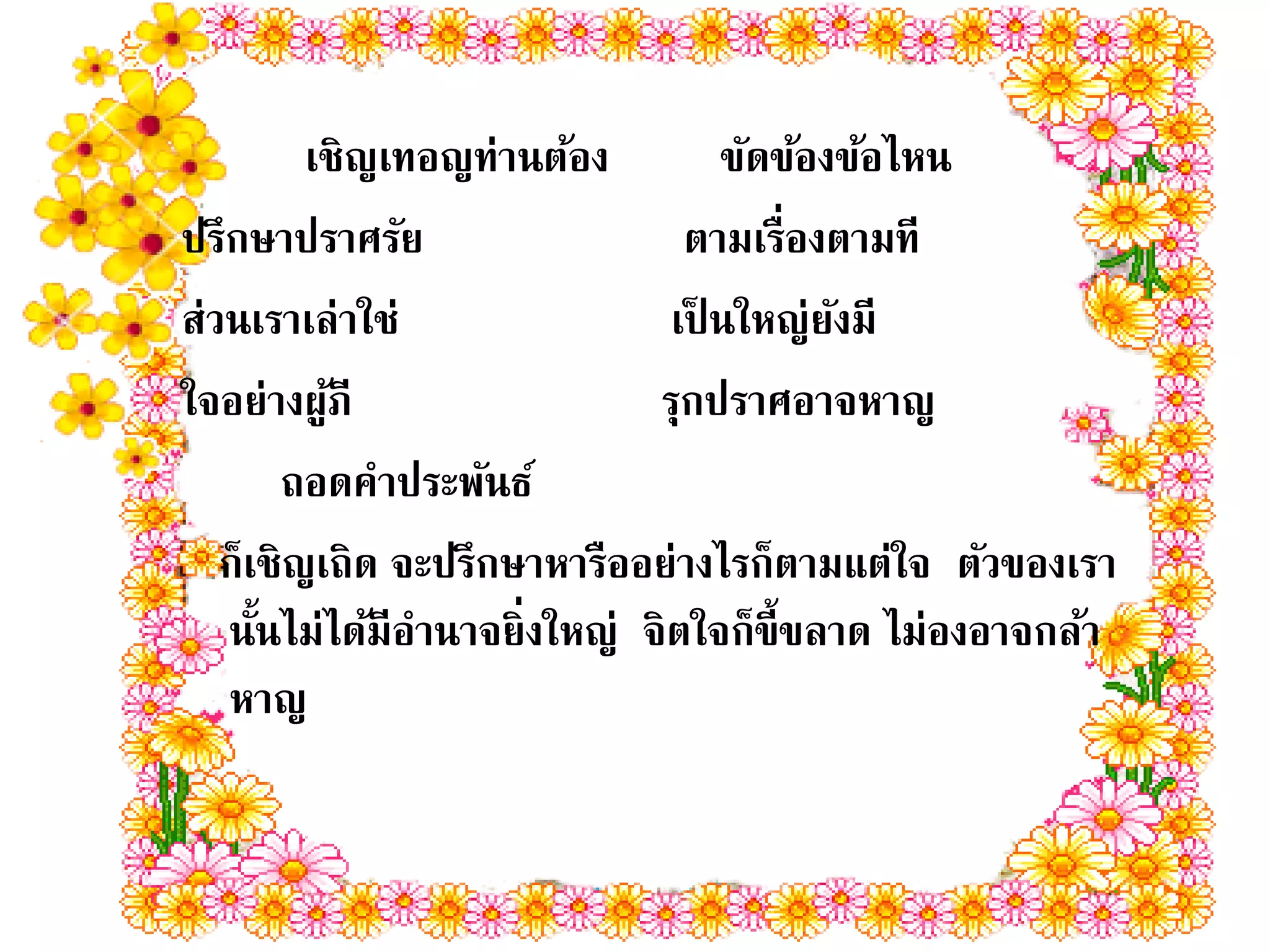 เชิญเทอญท่านต้อง         ขัดข้องข้อไหน
ปรึกษาปราศรัย                  ตามเรื่องตามที
ส่วนเราเล่าใช่                เป็ นใหญ่ยงมี
                                         ั
ใจอย่างผูภี
          ้                  รุกปราศอาจหาญ
        ถอดคาประพันธ์
   ก็เชิญเถิด จะปรึกษาหารืออย่างไรก็ตามแต่ใจ ตัวของเรา
   นันไม่ได้มีอานาจยิ่งใหญ่ จิตใจก็ข้ ีขลาด ไม่องอาจกล้า
      ้
   หาญ
 