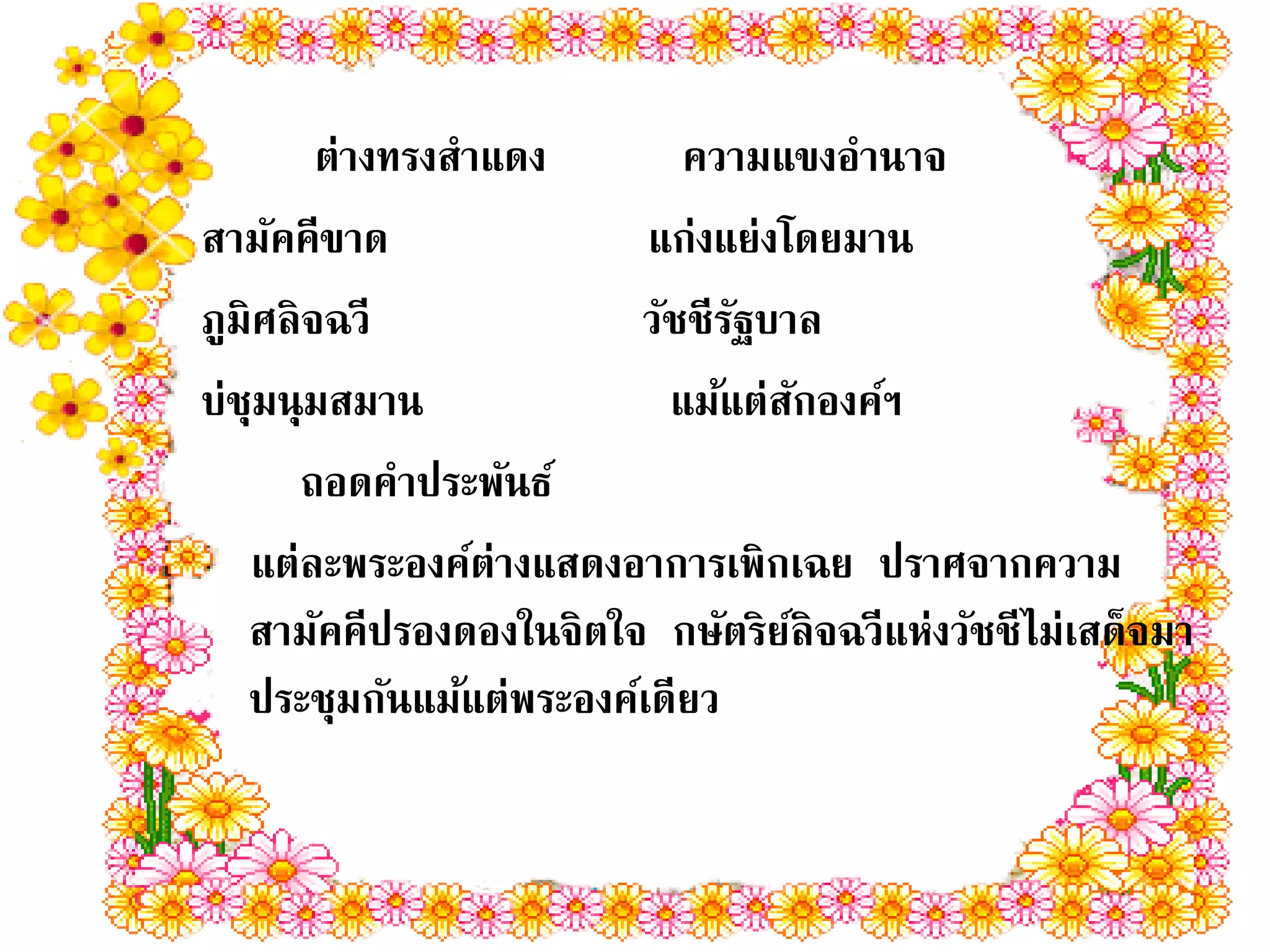 ต่างทรงสาแดง        ความแขงอานาจ
สามัคคีขาด                แก่งแย่งโดยมาน
ภูมิศลิจฉวี              วัชชีรฐบาล
                               ั
บ่ชุมนุมสมาน               แม้แต่สกองค์ฯ
                                     ั
      ถอดคาประพันธ์
   แต่ละพระองค์ต่างแสดงอาการเพิกเฉย ปราศจากความ
   สามัคคีปรองดองในจิตใจ กษัตริยลิจฉวีแห่งวัชชีไม่เสด็จมา
                                   ์
   ประชุมกันแม้แต่พระองค์เดียว
 