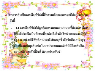 1.การสรรคา เป็ นการเลือกใช้ คาทีสื่อความคิดและคารมณ์ ได้ อย่ างงดงาม
                                ่
   ดังนี้
   –     1.1 การเลือกใช้ คาได้ ถูกต้ องตรงตามความหมายทีต้องการ มีการ
                                                             ่
       ใช้ คาทีประณีตเป็ นพิเศษเมื่อกล่าวถึงสิ่ งศักสิ ทธ์ พระมหากษัตริย์
               ่
       ครู อาจารย์ จะใช้ ศัพท์ ภาษาบาลี สั นสฤตซึ่งถือว่ าเป็ น ภาษาสู ง
       ดัดแปลงตามทุกคา เช่ น ในบทประณามพจน์ ทาให้ ถ้อยคาเกิด
       ความคลัง และศักดิ์สิทธิ์ ดังบทประพันธ์
 