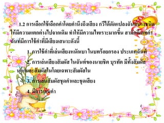 –    1.2 การเลือกใช้ เลือกคาโดยคานึงถึงเสี ยง กวีได้ ดดแปลงฉันท์ บางชนิด
                                                      ั
ให้ มีความแตกต่ างไปจากเดิม ทาให้ มีความไพเราะมากขึน สามัคคีเภทคา
                                                         ้
ฉันท์ มีการใช้ คาทีมีเสี ยงเสนาะดังนี้
                   ่
•        1. การใช้ คาทีเ่ ล่นเสี ยงหนักเบา ในบทร้ อยกรอง ประเภทฉันท์
•        2. การเล่นเสี ยงสั มผัส ในฉันท์ ของนายชิต บุรทัต มีท้งสั มผัส
                                                              ั
    นอกและสั มผัสในโดยเฉพาะสั มผัสใน
•        3. การเล่นสั มผัสชุดคาและชุดเสี ยง
•        4. มีการเล่นคา
 