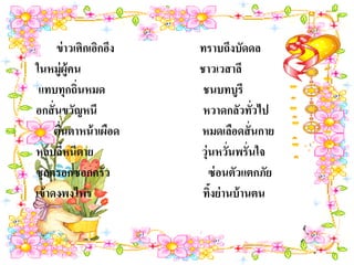 ข่ าวเศิกเอิกอึง   ทราบถึงบัดดล
ในหมู่ผ้คน ู             ชาวเวสาลี
 แทบทุกถิ่นหมด            ชนบทบูรี
อกสั่ นขวัญหนี            หวาดกลัวทัวไป่
      ตื่นตาหน้ าเผือด   หมดเลือดสั่ นกาย
หลบลีหนีตาย
         ้               วุ่นหวั่นพรั่นใจ
ซุกครอกซอกครัว              ซ่ อนตัวแตกภัย
เข้ าดงพงไพร              ทิงย่ านบ้ านตน
                            ้
 