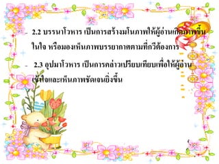 –   2.2 บรรนาโวหาร เป็ นการสร้ างมโนภาพให้ ผ้ ูอ่านเกิดภาพขึน
                                                            ้
    ในใจ หรือมองเห็นภาพบรรยากาศตามทีกวีต้องการ
                                       ่
–    2.3 อุปมาโวหาร เป็ นการคล่ าวเปรียบเทียบเพือให้ ผู้อ่าน
                                                ่
    เข้ าใจและเห็นภาพชัดเจนยิงขึน
                             ่ ้
 