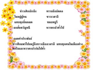 ข่าวเศิกเอิกอึง     ทราบถึงบัดดล
 ในหมู่ผูคน
         ้                ชาวเวสาลี
 แทบทุกถิ่นหมด            ชนบทบูรี
    ่
อกสันขวัญหนี                        ่
                          หวาดกลัวทัวไป

 ถอดคาประพันธ์
ข่าวศึกแพร่ไปจนรูถึงชาวเมืองเวสาลี แทบทุกคนในเมืองต่าง
                 ้
ตกใจและหวาดกลัวกันไปทัว  ่
 