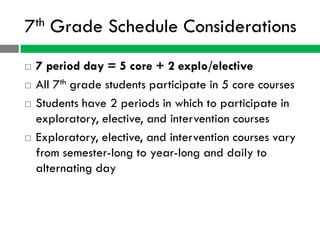 7th   Grade Schedule Considerations
   7 period day = 5 core + 2 explo/elective
   All 7th grade students participate in 5 core courses
   Students have 2 periods in which to participate in
    exploratory, elective, and intervention courses
   Exploratory, elective, and intervention courses vary
    from semester-long to year-long and daily to
    alternating day
 