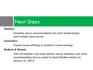 Next Steps
Teachers-
       Complete course recommendations for each student based
       upon multiple data sources
Counselors-
       Present course offerings to students in team meetings
Students & Parents-
       Visit with teachers and make elective course selections, and return
       recommendation form to school to Social Studies teacher by
       January 31, 2013
 