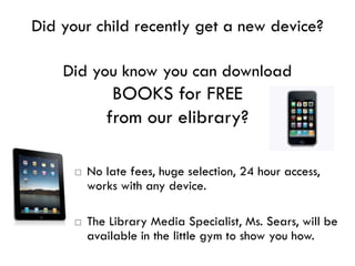 Did your child recently get a new device?

    Did you know you can download
              BOOKS for FREE
             from our elibrary?

         No late fees, huge selection, 24 hour access,
          works with any device.

         The Library Media Specialist, Ms. Sears, will be
          available in the little gym to show you how.
 