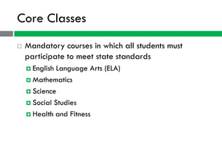 Core Classes
   Mandatory courses in which all students must
    participate to meet state standards
     English Language Arts (ELA)
     Mathematics

     Science

     Social Studies

     Health and Fitness
 