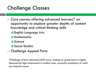 Challenge Classes
   Core courses offering advanced learners* an
    opportunity to explore greater depths of content
    knowledge and critical thinking skills
     English Language Arts
     Mathematics
     Science
     Social Studies

   Challenge Appeal Form

*Challenge criteria-Advanced MAP score, reading on grade level or higher,
demonstrate high achievement in content area, successful completion of math
pre-requisite course
 