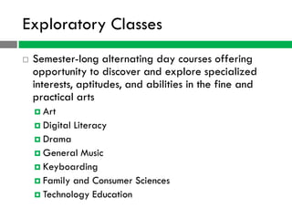 Exploratory Classes
   Semester-long alternating day courses offering
    opportunity to discover and explore specialized
    interests, aptitudes, and abilities in the fine and
    practical arts
     Art
     Digital   Literacy
     Drama
     General Music
     Keyboarding
     Family and Consumer Sciences
     Technology Education
 