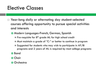 Elective Classes
   Year-long daily or alternating day student-selected
    courses offering opportunity to pursue special activities
    and interests
       Modern Languages-French, German, Spanish
         Pre-requisite for 8th grade ML for high school credit
         Must maintain a grade of “C-” or better to continue in program
         Suggested for students who may wish to participate in AP/IB
          programs and 2 years of ML is required by most college programs
     Band
     Choir

     Orchestra
 