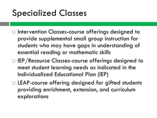 Specialized Classes
   Intervention Classes-course offerings designed to
    provide supplemental small group instruction for
    students who may have gaps in understanding of
    essential reading or mathematic skills
   IEP/Resource Classes-course offerings designed to
    meet student learning needs as indicated in the
    Individualized Educational Plan (IEP)
   LEAP-course offering designed for gifted students
    providing enrichment, extension, and curriculum
    explorations
 
