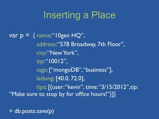 Inserting a Place
var p = { name: “10gen HQ”,
          address: “578 Broadway, 7th Floor”,
          city: “New York”,
          zip: “10012”,
          tags: [“mongoDB”, “business”],
          latlong: [40.0, 72.0],
          tips: [{user: “kevin”, time: “3/15/2012”,tip:
“Make sure to stop by for ofﬁce hours!”}]}

> db.posts.save(p)
 