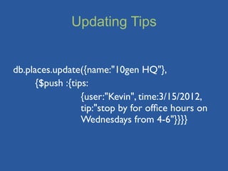 Updating Tips


db.places.update({name:"10gen HQ"},
	

   {$push :{tips:
	

   	

  	

    {user:"Kevin", time:3/15/2012,
	

   	

  	

    tip:"stop by for ofﬁce hours on
	

   	

  	

    Wednesdays from 4-6"}}}}
 