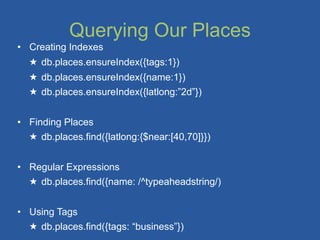 Querying Our Places
• Creating Indexes
  ★ db.places.ensureIndex({tags:1})
  ★ db.places.ensureIndex({name:1})
  ★ db.places.ensureIndex({latlong:”2d”})


• Finding Places
  ★ db.places.find({latlong:{$near:[40,70]}})


• Regular Expressions
  ★ db.places.find({name: /^typeaheadstring/)


• Using Tags
  ★ db.places.find({tags: “business”})
 