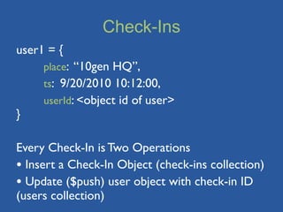 Check-Ins
user1 = {
	

  place: “10gen HQ”,
	

  ts: 9/20/2010 10:12:00,
	

  userId: <object id of user>
}

Every Check-In is Two Operations
• Insert a Check-In Object (check-ins collection)
• Update ($push) user object with check-in ID
(users collection)
 