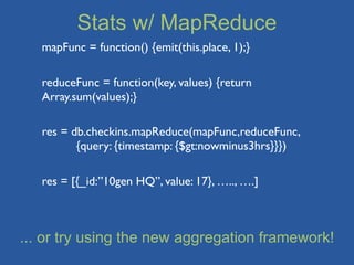 Stats w/ MapReduce
   mapFunc = function() {emit(this.place, 1);}

   reduceFunc = function(key, values) {return
   Array.sum(values);}

   res = db.checkins.mapReduce(mapFunc,reduceFunc,
   	

    {query: {timestamp: {$gt:nowminus3hrs}}})

   res = [{_id:”10gen HQ”, value: 17}, ….., ….]



... or try using the new aggregation framework!
 
