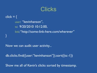 Clicks
click = {
	

    user: “kevinhanson”,
	

    ts: 9/20/2010 10:12:00,
	

    link: “http://some-link-here.com/wherever”
}

Now we can audit user activity...

db.clicks.ﬁnd({user:”kevinhanson”}).sort({ts:-1})

Show me all of Kevin’s clicks sorted by timestamp.
 