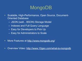MongoDB
• Scalable, High-Performance, Open Source, Document-
  Oriented Database
   – JSON (well... BSON) Storage Model
   – Indexes and Full Query Language
   – Easy for Developers to Pick Up
   – Easy for Administrators to Scale


• More Features at http://www.mongodb.org/


• Overview Video: http://www.10gen.com/what-is-mongodb
 