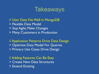 Takeaways
// User Data Fits Well in MongoDB
> Flexible Data Model
> Stay Agile; Make Changes
> Many Customers in Production

// Application Patterns Drive Data Design
> Optimize Data Model For Queries
> Primary Use Cases Drive Design

// Adding Features Can Be Easy
> Create New Data Structures
> Extend Existing
 