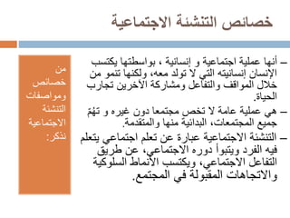 ‫االجتماعية‬ ‫التنشئة‬ ‫خصائص‬
‫من‬
‫خصائص‬
‫ومواصفات‬
‫التنشئة‬
‫االجتماعية‬
‫نذكر‬
:
–
‫أنها‬
‫و‬ ‫اجتماعية‬ ‫عملية‬
‫إنسانية‬
‫يكت‬ ‫بواسطتها‬ ،
‫سب‬
‫تن‬ ‫ولكنها‬ ،‫معه‬ ‫تولد‬ ‫ال‬ ‫التي‬ ‫إنسانيته‬ ‫اإلنسان‬
‫من‬ ‫مو‬
‫تجارب‬ ‫اآلخرين‬ ‫ومشاركة‬ ‫والتفاعل‬ ‫المواقف‬ ‫خالل‬
‫الحياة‬
.
–
‫م‬ُ‫ه‬‫ت‬ ‫و‬ ‫غيره‬ ‫دون‬ ‫مجتمعا‬ ‫تخص‬ ‫ال‬ ‫عامة‬ ‫عملية‬ ‫هي‬
‫والمتقدمة‬ ‫منها‬ ‫البدائية‬ ،‫المجتمعات‬ ‫جميع‬
.
–
‫اجتماعي‬ ‫تعلم‬ ‫عن‬ ‫عبارة‬ ‫االجتماعية‬ ‫التنشئة‬
‫يتعلم‬
‫طريق‬ ‫عن‬ ،‫االجتماعي‬ ‫دوره‬ ‫ويتبوأ‬ ‫الفرد‬ ‫فيه‬
‫السلو‬ ‫األنماط‬ ‫ويكتسب‬ ،‫االجتماعي‬ ‫التفاعل‬
‫كية‬
‫في‬ ‫المقبولة‬ ‫واالتجاهات‬
‫المجتمع‬
.
 