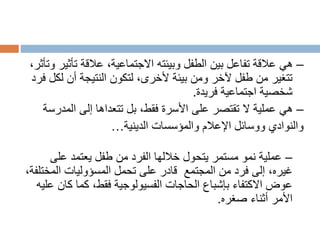 –
‫تأث‬ ‫عالقة‬ ،‫االجتماعية‬ ‫وبيئته‬ ‫الطفل‬ ‫بين‬ ‫تفاعل‬ ‫عالقة‬ ‫هي‬
،‫وتأثر‬ ‫ير‬
‫ل‬ ‫أن‬ ‫النتيجة‬ ‫لتكون‬ ،‫ألخرى‬ ‫بيئة‬ ‫ومن‬ ‫آلخر‬ ‫طفل‬ ‫من‬ ‫تتغير‬
‫فرد‬ ‫كل‬
‫اجتماعية‬ ‫شخصية‬
‫فريدة‬
.
–
‫المد‬ ‫إلى‬ ‫تتعداها‬ ‫بل‬ ،‫فقط‬ ‫األسرة‬ ‫على‬ ‫تقتصر‬ ‫ال‬ ‫عملية‬ ‫هي‬
‫رسة‬
‫والمؤسسات‬ ‫اإلعالم‬ ‫ووسائل‬ ‫والنوادي‬
‫الدينية‬
…
–
‫على‬ ‫يعتمد‬ ‫طفل‬ ‫من‬ ‫الفرد‬ ‫خاللها‬ ‫يتحول‬ ‫مستمر‬ ‫نمو‬ ‫عملية‬
‫المجتمع‬ ‫من‬ ‫فرد‬ ‫إلى‬ ،‫غيره‬
‫المخ‬ ‫المسؤوليات‬ ‫تحمل‬ ‫على‬ ‫قادر‬
،‫تلفة‬
‫ك‬ ‫كما‬ ،‫فقط‬ ‫الفسيولوجية‬ ‫الحاجات‬ ‫بإشباع‬ ‫االكتفاء‬ ‫عوض‬
‫عليه‬ ‫ان‬
‫أثناء‬ ‫األمر‬
‫صغره‬
.
 
