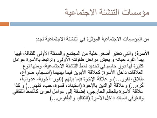‫االجتماعية‬ ‫التنشئة‬ ‫مؤسسات‬
‫االجتماعية‬ ‫التنشئة‬ ‫في‬ ‫المؤثرة‬ ‫االجتماعية‬ ‫المؤسسات‬ ‫من‬
‫نجد‬
:
‫األسرة‬
:
‫لل‬ ‫األولى‬ ‫والممثلة‬ ‫المجتمع‬ ‫من‬ ‫خلية‬ ‫أصغر‬ ‫تعتبر‬ ‫والتي‬
‫فيها‬ ،‫ثقافة‬
‫طفولته‬ ‫مراحل‬ ‫يعيش‬ ‫و‬ ‫حياته‬ ‫الفرد‬ ‫يبدأ‬
‫األولى‬
.
‫باأل‬ ‫وترتبط‬
‫عوامل‬ ‫سرة‬
‫ن‬ ‫ومنها‬ ،‫االجتماعية‬ ‫التنشئة‬ ‫نمط‬ ‫تحديد‬ ‫في‬ ‫حاسم‬ ‫دور‬ ‫لها‬ ‫كثيرة‬
‫وع‬
‫األسرة‬ ‫داخل‬ ‫العالقات‬
:
‫فيما‬ ‫األبوين‬ ‫كعالقة‬
‫بينهما‬
(
‫صر‬ ،‫انسجام‬
،‫اع‬
،‫طالق‬
‫نفور‬
…
)
‫فيما‬ ‫اإلخوة‬ ‫عالقة‬ ‫و‬
‫بينهم‬
(
‫عدواني‬ ،‫أخوية‬ ،‫نفور‬
،‫ة‬
‫ره‬ُ‫ك‬
…
)
‫الوالدين‬ ‫وعالقة‬
‫باإلخوة‬
(
،‫حب‬ ،‫قسوة‬ ،‫استبداد‬
‫تفهم‬
…
)
‫كذا‬ ‫و‬
‫الث‬ ‫كالنمط‬ ‫أخرى‬ ‫عوامل‬ ‫إلى‬ ‫إضافة‬ ،‫الخارجي‬ ‫بالعالم‬ ‫األسرة‬ ‫عالقة‬
‫قافي‬
‫داخل‬ ‫السائد‬ ‫رفي‬ُ‫ع‬‫وال‬
‫األسرة‬
(
‫التقاليد‬
‫والطقوس‬
…
)
 