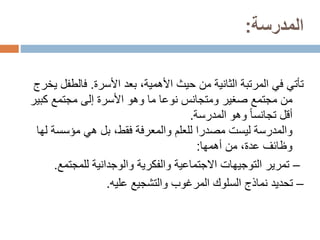 ‫المدرسة‬
:
‫بعد‬ ،‫األهمية‬ ‫حيث‬ ‫من‬ ‫الثانية‬ ‫المرتبة‬ ‫في‬ ‫تأتي‬
‫األسرة‬
.
‫فالط‬
‫يخرج‬ ‫فل‬
‫كب‬ ‫مجتمع‬ ‫إلى‬ ‫األسرة‬ ‫وهو‬ ‫ما‬ ‫نوعا‬ ‫ومتجانس‬ ‫صغير‬ ‫مجتمع‬ ‫من‬
‫ير‬
‫وهو‬ ً‫ا‬‫تجانس‬ ‫أقل‬
‫المدرسة‬
.
‫مؤسس‬ ‫هي‬ ‫بل‬ ،‫فقط‬ ‫والمعرفة‬ ‫للعلم‬ ‫مصدرا‬ ‫ليست‬ ‫والمدرسة‬
‫لها‬ ‫ة‬
‫من‬ ،‫عدة‬ ‫وظائف‬
‫أهمها‬
:
–
‫والوجدانية‬ ‫والفكرية‬ ‫االجتماعية‬ ‫التوجيهات‬ ‫تمرير‬
‫للمجتم‬
‫ع‬
.
–
‫والتشجيع‬ ‫المرغوب‬ ‫السلوك‬ ‫نماذج‬ ‫تحديد‬
‫عليه‬
.
 