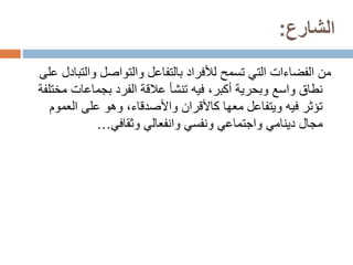 ‫الشارع‬
:
‫من‬
‫الفضاءات‬
‫والت‬ ‫والتواصل‬ ‫بالتفاعل‬ ‫لألفراد‬ ‫تسمح‬ ‫التي‬
‫على‬ ‫بادل‬
‫م‬ ‫بجماعات‬ ‫الفرد‬ ‫عالقة‬ ‫تنشأ‬ ‫فيه‬ ،‫أكبر‬ ‫وبحرية‬ ‫واسع‬ ‫نطاق‬
‫ختلفة‬
‫العم‬ ‫على‬ ‫وهو‬ ،‫واألصدقاء‬ ‫كاألقران‬ ‫معها‬ ‫ويتفاعل‬ ‫فيه‬ ‫تؤثر‬
‫وم‬
‫مجال‬
‫دينامي‬
‫وانفعالي‬ ‫ونفسي‬ ‫واجتماعي‬
‫وثقافي‬
…
 