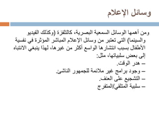 ‫اإلعالم‬ ‫وسائل‬
،‫البصرية‬ ‫السمعية‬ ‫الوسائل‬ ‫أهمها‬ ‫ومن‬
‫كالتلفزة‬
(
‫الفي‬ ‫وكذلك‬
‫ديو‬
‫والسينما‬
)
‫ف‬ ‫المؤثرة‬ ‫المباشر‬ ‫اإلعالم‬ ‫وسائل‬ ‫من‬ ‫تعتبر‬ ‫التي‬
‫نفسية‬ ‫ي‬
‫ينبغي‬ ‫لهذا‬ ،‫غيرها‬ ‫من‬ ‫أكثر‬ ‫الواسع‬ ‫انتشارها‬ ‫بسبب‬ ‫األطفال‬
‫االنتباه‬
،‫سلبياتها‬ ‫بعض‬ ‫إلى‬
‫مثل‬
:
–
‫هدر‬
‫الوقت‬
.
–
‫للجمهور‬ ‫مالئمة‬ ‫غير‬ ‫برامج‬ ‫وجود‬
‫الناشئ‬
.
–
‫على‬ ‫التشجيع‬
‫العنف‬
.
–
‫المتلقي‬ ‫سلبية‬
/
‫المتفرج‬
 